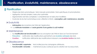 19
5. Planification, évolutivité, maintenance, obsolescence
▌ Planification
- Origine des tests automatiques : tests manuels automatisés / tests spécifiques d’automatisation
- Agrégation de tests simples / exécution optimisée
- Segmentation de tests complexes / compréhension et exécution faclilitées
- Cycle de vie du test automatique avec utilisation d’états : conception, prêt, maintenance, obsolète
Evolutivité
- Anticipation des évolutions de l’IHM de l’application
=> La méthode modulaire est seule garante d’une gestion à coût maîtrisé
Maintenance
- Sur modification de fonctionnalité dans la conception de l’IHM et dans son fonctionnement
- Préventive : notification des modifications permettant une évolution anticipée des tests
- Curative : notification déficiente des modifications induisant une évolution tardive des tests
Obsolescence
- Fonctionnalité supprimée : tests inutiles pour les campagnes ultérieures.
- Fonctionnalité remaniée : maintenance plus coûteuse que la création de nouveaux tests.
 