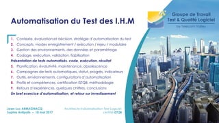Automatisation du Test des I.H.M
1. Contexte, évaluation et décision, stratégie d’automatisation du test
2. Concepts, modes enregistrement / exécution / rejeu / modulaire
3. Gestion des environnements, des données et paramétrage
4. Codage, exécution, validation, fiabilisation
Présentation de tests automatisés, code, exécution, résultat
5. Planification, évolutivité, maintenance, obsolescence
6. Campagnes de tests automatiques, statut, progrès, indicateurs
7. Outils, environnements, configurations d’automatisation
8. Profils et compétences, certification ISTQB, méthodologie
9. Retours d’expériences, quelques chiffres, conclusions
Un bref exercice d’automatisation, et retour sur investissement
Jean-Luc ARMAGNACQ Architecte Industrialisation Test Logiciel
Sophia Antipolis – 18 mai 2017 certifié ISTQB
 