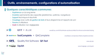 27
7. Outils, environnements, configurations d’automatisation
▌ Quelques caractéristiques communes
- Expérience sur du long terme
- Evolution permanente des capacités (plateformes, systèmes, navigateurs)
- Support technique et réactivité
- Couplage avec outils de gestion de tests et leurs diagrammes et rapports de suivi
- Forums d’utilisateurs
- Coût d’utilisation non négligeable
U.F.T + A.L.M www8.hp.com/fr/fr/software-solutions/unified-functional-automated-testing
TestComplete + QAComplete smartbear.com/product/testcomplete/overview
Quality First Software QF-Test www.qfs.de
Squish www.froglogic.com/squish
 