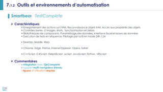 29
7.1.2 Outils et environnements d’automatisation
▌ Smartbear TestComplete
Caractéristiques
• Enregistrement des actions sur l’IHM, Reconnaissance objets IHM, Accès aux propriétés des objets
• Contrôles textes, d’images, états, Synchronisation et délais
• Bibliothèques de composants, Paramétrage des données, Interface Excel et bases de données
• Exécution de tests en séquence, Pilotage par outil en mode 24h / 24
• Desktop, Mobile, Web
• Chrome, Edge, Firefox, Internet Explorer, Opera, Safari
• C++Script, C#Script, DelphiScript, Jscript, JavaScript, Python, VBScript
Commentaires
+ intégration avec QAComplete
+ support multi-navigateur étendu
- rigueur d’utilisation requise
 