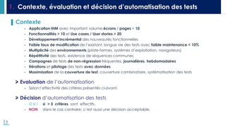 3
1. Contexte, évaluation et décision d’automatisation des tests
▌ Contexte
- Application IHM avec important volume écrans / pages > 10
- Fonctionnalités > 10 et Use cases / User stories > 20
- Développement incrémental des nouveautés fonctionnelles
- Faible taux de modification de l’existant, longue vie des tests avec faible maintenance < 10%
- Multiplicité des environnements (plate-formes, systèmes d’exploitation, navigateurs)
- Répétitivité des tests, existence de séquences communes
- Campagnes de tests de non-régression fréquentes, journalières, hebdomadaires
- Itérations et pilotage des tests avec données
- Maximisation de la couverture de test, couverture combinatoire, systématisation des tests
Evaluation de l’automatisation
- Selon l’effectivité des critères présentés ci-avant.
Décision d’automatisation des tests
- O U I si > 3 critères sont effectifs.
- NON dans le cas contraire; c’est aussi une décision acceptable.
 