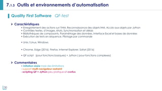 30
7.1.3 Outils et environnements d’automatisation
▌ Quality First Software QF-test
Caractéristiques
• Enregistrement des actions sur l’IHM, Reconnaissance des objets IHM, Accès aux objets par Jython
• Contrôles textes, d’images, états, Synchronisation et délais
• Bibliothèques de composants, Paramétrage des données, Interface Excel et bases de données
• Exécution de tests en séquence, Pilotage par commande
• Unix / Linux, Windows
• Chrome, Edge (2016), Firefox, Internet Explorer, Safari (2016)
• QF script (pour fonctions basiques) + Jython ( pour fonctions complexes)
Commentaires
+ initiation aisée mais des limitations
- support multi-navigateur restreint
- scripting QF + Jython peu pratique et confus
 
