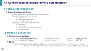 31
7.2 Configuration de la plateforme d’automatisation
▌ Poste de développement
Caractéristiques générales
• Similaires aux postes de développement logiciel applicatif
• Puissance CPU pour gestion simultanée
 application
 outil développement de test
 outil de gestion des tests
• Bi-écran pour gestion des multiples fenêtres
• application
• code de test
• arborescence et propriétés des objets IHM
• paramètres de test
▌ Machine d’exécution
Configuration classique
• Minimum : postes de développement license développement utilisation nuit et week-end
• Optimum : machines d’exécution license d’exécution utilisation 24h / 24
Bonus
• 2 machines / développeur de script automatique pour utilisation parallèle développement / exécution / debug
(L’exécution des scripts automatisés interdit l’utilisation clavier et pointeur sur l’IHM en cours de test)
 