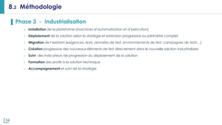 34
8.2 Méthodologie
▌ Phase 3 - Industrialisation
- Installation de la plateforme (machines d’automatisation et d’exécution)
- Déploiement de la solution selon la stratégie et extension progressive au périmètre complet
- Migration de l’existant (exigences, tests, données de test, environnements de test, campagnes de tests…)
- Création progressive des nouveaux éléments de test directement dans le nouvelle solution industrialisée
- Suivi des indicateurs de progression du déploiement de la solution
- Formation des profils à la solution technique
- Accompagnement et suivi de la stratégie
 