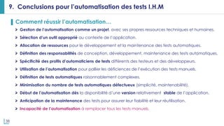 38
9. Conclusions pour l’automatisation des tests I.H.M
▌ Comment réussir l’automatisation…
Gestion de l’automatisation comme un projet, avec ses propres ressources techniques et humaines.
Sélection d’un outil approprié au contexte de l’application.
Allocation de ressources pour le développement et la maintenance des tests automatiques.
Définition des responsabilités de conception, développement, maintenance des tests automatiques.
Spécificité des profils d’automaticiens de tests différents des testeurs et des développeurs.
Utilisation de l’automatisation pour pallier les déficiences de l’exécution des tests manuels.
Définition de tests automatiques raisonnablement complexes.
Minimisation du nombre de tests automatiques défectueux (simplicité, maintenabilité).
Début de l’automatisation dès la disponibilité d’une version relativement stable de l’application.
Anticipation de la maintenance des tests pour assurer leur fiabilité et leur réutilisation.
Incapacité de l’automatisation à remplacer tous les tests manuels.
 