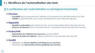 5
1.2 Bénéfices de l’automatisation des tests
▌ 4 contributions de l’automatisation au test logiciel industrialisé
Précision
- Traçabilité de la couverture de test, définition et connaissance du périmètre testé et non testé
- Fiabilité du périmètre testé, aucun risque de simplification dans l’exécution des tests
Régularité
- Répétition systématique des scénarios de test, aucune improvisation dans l’exécution des tests
- Absence de distorsion dans la couverture de test, comparaisons strictes des exécutions des tests
Productivité
- Maximisation de l’utilisation des ressources machines 24H/24
- Absence de baisse de vigilance, rigueur constante au cours des exécutions des tests
Qualité
- Délégation des tâches répétitives et fastidieuses aux machines
- Affectation des tests intrusifs et tâches gratifiantes aux humains
 