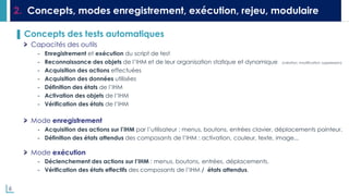 6
2. Concepts, modes enregistrement, exécution, rejeu, modulaire
▌ Concepts des tests automatiques
Capacités des outils
- Enregistrement et exécution du script de test
- Reconnaissance des objets de l’IHM et de leur organisation statique et dynamique (création, modification, suppression)
- Acquisition des actions effectuées
- Acquisition des données utilisées
- Définition des états de l’IHM
- Activation des objets de l’IHM
- Vérification des états de l’IHM
Mode enregistrement
- Acquisition des actions sur l’IHM par l’utilisateur : menus, boutons, entrées clavier, déplacements pointeur.
- Définition des états attendus des composants de l’IHM : activation, couleur, texte, image...
Mode exécution
- Déclenchement des actions sur l’IHM : menus, boutons, entrées, déplacements.
- Vérification des états effectifs des composants de l’IHM / états attendus.
 