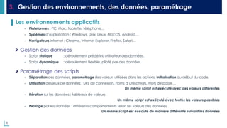 8
3. Gestion des environnements, des données, paramétrage
▌ Les environnements applicatifs
- Plateformes : PC, Mac, tablette, téléphone…
- Systèmes d’exploitation : Windows, Unix, Linux, MacOS, Androïd…
- Navigateurs internet : Chrome, Internet Explorer, Firefox, Safari…
Gestion des données
- Script statique : déroulement prédéfini, utilisateur des données.
- Script dynamique : déroulement flexible, piloté par des données.
Paramétrage des scripts
- Séparation des données, paramétrage des valeurs utilisées dans les actions, initialisation au début du code.
- Utilisation des jeux de données : URL de connexion, noms d’utilisateurs, mots de passe…
Un même script est exécuté avec des valeurs différentes
- Itération sur les données : tableaux de valeurs
Un même script est exécuté avec toutes les valeurs possibles
- Pilotage par les données : différents comportements selon les valeurs des données
Un même script est exécuté de manière différente suivant les données
 