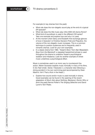worksheet   6   TV drama conventions 3




                                               For example (in key dramas from the past):
                                               G   What role does the non-diegetic sound play at the end of a typical
                                                   ER episode?
                                               G   What role does the title music play inthe 2005 US drama Rome?
                                               G   What kind of soundtrack is used in the different CSI series?
                                                   Take one example and explore how and why it is used.
                                               G   At the moment when Darcy and Elizabeth first exchange glances
                                                   of love in Episode 5 of Andrew Davies’s Pride and Prejudice, the
                                                   volume of the non-diegetic music increases. This is a common
                                                   technique to position audiences and is frequently used in
                                                   romantic dramas. Look for your own examples.
                                               G   In a classic drama from 1982, ‘Yosser’s Story’ from Alan Bleasdale’s
                                                   Boys from the Blackstuff, a repeated harpsichord phrase is used
                                                   throughout the drama to underline Yosser’s psychological
                                                   isolation and imbalance. Look for another example of where
                                                   music underlines a psychological effect.

                                               Music is sometimes used in an ironic way to counterpoint the
                                               action. Martin Scorsese exploits music ironically in many of his films.
                                               In Six Feet Under, Series 1/Episode 2, a character dies following a
                                               diving accident in his own swimming pool (accompanied by Dean
                                               Martin’s ‘Ain’t That a Kick in the Head’.)
                                               G   Explore how sound and/or music is used ironically in drama.
                                                   Good examples can be found in the opening of the recent
                                                   adaptation of Much Ado about Nothing, Blackpool, Doctor Who or
                                                   (from the past) Dennis Potter’s The Singing Detective and David
                                                   Lynch’s Twin Peaks.
©British Film Institute 2007




Page 2 of 2                                                                                                    TV Drama
 