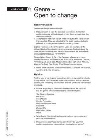 worksheet   7
                                               Genre –
                                               Open to change
                                               Genre variations
                                               Genres are always open to change.
                                               G   Producers aim to vary the standard conventions to maintain
                                                   audience interest without departing from them so much that they
                                                   alienate audiences.
                                               G   Audiences do not want slavish imitations but subtle variations on
                                                   the expected. They are attracted to the slight variation but gain
                                                   pleasure from the genre’s expectations being fulfilled.
                                               Explore variations in the crime genre. Look, for example, at the
                                               different kinds of investigators in crime dramas. Find out about the
                                               ones you are unfamiliar with. Extracts from several are available on
                                               www.screenonline.co.uk. For example:
                                               Dixon of Dock Green, Z Cars, The Sweeney, Cagney and Lacey,
                                               Starsky and Hutch, Hill Street Blues, NYPD Blue, Homicide, Cracker,
                                               Prime Suspect, Linda Lee, Murder in Suburbia, CSI, Silent Witness,
                                               Waking the Dead, New Tricks, Ghost Squad, Murphy’s Law.
                                               G   Name other variations used in crime drama. Consider, for example,
                                                   narrative and mise en scène.

                                               Hybrids
                                               Another way of varying and extending a genre is by creating hybrids.
                                               It may be that hybrids are not a new phenomenon, as is sometimes
                                               claimed, but something broadcasters and film producers have always
                                               employed.
                                               G   In what ways do you think the following dramas are hybrids?
                                                   List the genres which are blended to create the hybrid.
                                                   The Singing Detective
                                                   Blackpool
                                                   Sea of Souls
                                                   Murder Prevention
                                                   Buffy the Vampire Slayer
                                                   Charmed
                                                   Doctor Who
                                                   Footballers’ Wives
©British Film Institute 2007




                                                   Mayo
                                               G   Why do you think broadcasting organisations commission and
                                                   produce hybrid dramas?
                                               G   Do audiences see these dramas as hybrids? Do you think
                                                   audiences gain more pleasure from viewing hybrid genres?




Page 1 of 1                                                                                                   TV Drama
 