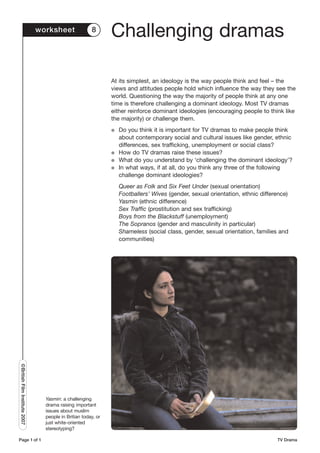 worksheet               8
                                                               Challenging dramas

                                                               At its simplest, an ideology is the way people think and feel – the
                                                               views and attitudes people hold which influence the way they see the
                                                               world. Questioning the way the majority of people think at any one
                                                               time is therefore challenging a dominant ideology. Most TV dramas
                                                               either reinforce dominant ideologies (encouraging people to think like
                                                               the majority) or challenge them.
                                                               G   Do you think it is important for TV dramas to make people think
                                                                   about contemporary social and cultural issues like gender, ethnic
                                                                   differences, sex trafficking, unemployment or social class?
                                                               G   How do TV dramas raise these issues?
                                                               G   What do you understand by ‘challenging the dominant ideology’?
                                                               G   In what ways, if at all, do you think any three of the following
                                                                   challenge dominant ideologies?
                                                                   Queer as Folk and Six Feet Under (sexual orientation)
                                                                   Footballers’ Wives (gender, sexual orientation, ethnic difference)
                                                                   Yasmin (ethnic difference)
                                                                   Sex Traffic (prostitution and sex trafficking)
                                                                   Boys from the Blackstuff (unemployment)
                                                                   The Sopranos (gender and masculinity in particular)
                                                                   Shameless (social class, gender, sexual orientation, families and
                                                                   communities)
©British Film Institute 2007




                                 Yasmin: a challenging
                                 drama raising important
                                 issues about muslim
                                 people in Britian today, or
                                 just white-oriented
                                 stereotyping?

Page 1 of 1                                                                                                                     TV Drama
 