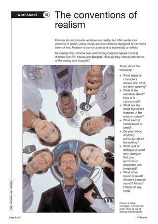 worksheet   10
                                                The conventions of
                                                realism
                                                Dramas do not provide windows on reality, but offer audiences
                                                versions of reality using codes and conventions designed to convince
                                                them of this. Realism is constructed and is essentially an effect.
                                                To explore this, choose two contrasting hospital-based medical
                                                dramas (like ER, House and Bodies). How do they convey the sense
                                                of the reality of a hospital?
                                                                                                Think about the
                                                                                                following:
                                                                                                G   What kinds of
                                                                                                    characters
                                                                                                    appear and what
                                                                                                    are they wearing?
                                                                                                G   What is the
                                                                                                    narrative about?
                                                                                                    How is it
                                                                                                    constructed?
                                                                                                G   What are the
                                                                                                    most significant
                                                                                                    features of the
                                                                                                    mise en scène?
                                                                                                G   What kind of
                                                                                                    camerawork is
                                                                                                    used?
                                                                                                G   Do you notice
                                                                                                    anything
                                                                                                    particular about
                                                                                                    the editing?
                                                                                                G   What sort of
                                                                                                    dialogue is used
                                                                                                    (any dialogue
                                                                                                    that you
                                                                                                    particularly
                                                                                                    associate with
                                                                                                    hospitals)?
                                                                                                G   What other
                                                                                                    sound is used?
                                                                                                    Ambient (natural)
©British Film Institute 2007




                                                                                                    sound? Music?
                                                                                                    Effects of any
                                                                                                    kind?



                                                                                                House: A stage
                                                                                                managed, promotional
                                                                                                pose. How far are all
                                                                                                dramas constructed?

Page 1 of 2                                                                                                    TV Drama
 