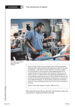 worksheet              10      The conventions of realism




                                 ER: Creating the effect of
                                 reality? For what
                                 reasons?
                                                                ER’s hard-wall, closed-ceiling emergency room sets [as opposed to
                                                                traditional open-ceiling and three-wall stage sets to allow for cameras
                                                                and lighting] … add another intrinsic element to the show’s realism …
                                                                It is much harder to move around on these stages because of the
                                                                ceilings that don’t move but that’s what makes you feel like you are
                                                                really in the ER. The sets provide more interesting possibilities for us
                                                                to choreograph scenes the way we do. We can shoot low and aim the
                                                                camera up and see the great ceilings and architecture or wind around
                                                                the multilayered hallways. You feel a sense of reality and immediacy ...
                                                                I think it’s a very subconscious thing, but I think it’s one of the keys to
                                                                the show.
                                                                Director, Mimi Leder, quoted in Pourroy, 1996, pp 33–4
©British Film Institute 2007




                                                              What does this extract tell you about the role of mise en scène and
                                                              camerawork in creating the effect of the real?




Page 2 of 2                                                                                                                          TV Drama
 