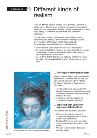 worksheet             11
                                                               Different kinds of
                                                               realism
                                                               There are different ways to create a sense of reality. The codes of
                                                               realism vary in different kinds of drama. Perhaps we should talk of
                                                               ‘realisms’ rather than realism. Realism perhaps reflects points of view
                                                               about ‘reality’ – sometimes the producers’ and sometimes
                                                               audiences’.
                                                               Choose three contrasting dramas which use different kinds of
                                                               camerawork and editing to attract different audiences, such as
                                                               Grey’s Anatomy (2005), Bodies (2003–6) and Casualty.
                                                               Each conveys a sense of reality but in a different way.
                                                               G   Which different codes of realism are used in each drama?
                                                               G   Do you think that Grey’s Anatomy shows hospitals from a younger
                                                                   person’s point of view, while Casualty adopts a slightly more
                                                                   mature perspective? Why is that?
                                                               G   Do you think that Bodies shows a particular point of view about
                                                                   the ‘reality’ of hospitals in Britain today? Whose point of view is
                                                                   that?




                                                                                          … The edge of television realism
                                                                                          Research several classic, and to some extent,
                                                                                          experimental TV dramas from the past like
                                                                                          Alan Clarke’s Carousel, Dennis Potter’s
                                                                                          The Singing Detective or David Lynch’s
                                                                                          Twin Peaks.
                                                                                          G   How far and in what way do you think
                                                                                              each of these dramas uses the codes and
                                                                                              conventions of realism? Do they convey a
                                                                                              ‘sense of the real’?
                                                                                          G   In what ways do they ‘stretch’ the
                                                                                              conventions of realism? And why?

                                                                                          … Exploring with your own
                                                                                            experimental narratives
                                                                                          Take a scene from any drama you know.
©British Film Institute 2007




                                                                                          G   What have the director, director of
                                                                                              photography and writer done in order to
                                                                                              create a sense of the real?
                                                                                          G   Storyboard the scene as an alternative
                                                                                              drama that stretches the conventions of
                                                                                              realism.
                                                                                          G   Why do you think realism dominates
                                 An iconic image from David Lynch’s surreal Twin Peaks.       television today?

Page 1 of 1                                                                                                                     TV Drama
 