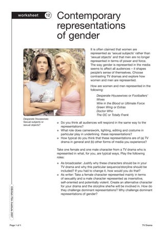 worksheet           12
                                                         Contemporary
                                                         representations
                                                         of gender
                                                                                   It is often claimed that women are
                                                                                   represented as ‘sexual subjects’ rather than
                                                                                   ‘sexual objects’ and that men are no longer
                                                                                   represented in terms of power and force.
                                                                                   The way gender is represented in the media
                                                                                   seems to affect all audiences – it shapes
                                                                                   people’s sense of themselves. Choose
                                                                                   contrasting TV dramas and explore how
                                                                                   women and men are represented.
                                                                                   How are women and men represented in the
                                                                                   following:
                                                                                        Desperate Housewives or Footballers’
                                                                                        Wives
                                                                                        Wire in the Blood or Ultimate Force
                                                                                        Green Wing or Extras
                                                                                        Doctor Who
                                                                                        The OC or Totally Frank
                                 Desperate Housewives:
                                 Sexual subjects or      G   Do you think all audiences will respond in the same way to the
                                 sexual objects?
                                                             representations?
                                                         G   What role does camerawork, lighting, editing and costume in
                                                             particular play in underlining these representations?
                                                         G   How typical do you think that these representations are of (a) TV
                                                             drama in general and (b) other forms of media you experience?

                                                         Take one female and one male character from a TV drama who is
                                                         represented in what, for you, are typical ways. Play the following
                                                         roles:
                                                         G   As broadcaster: Justify why these characters should be in your
                                                             TV drama and why this particular sequence/storyline should be
                                                             included? If you had to change it, how would you do that?
                                                         G   As writer: Take a female character represented mainly in terms
                                                             of sexuality and a male character represented as insensitive,
                                                             self-oriented and potentially violent. Create an alternative character
                                                             for your drama and the storyline she/he will be involved in. How do
©British Film Institute 2007




                                                             they challenge dominant representations? Why challenge dominant
                                                             representations of gender?




Page 1 of 1                                                                                                                TV Drama
 