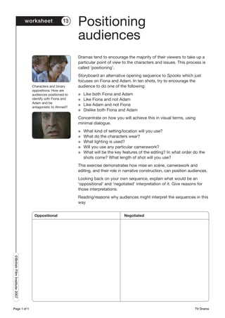 worksheet            13
                                                           Positioning
                                                           audiences
                                                           Dramas tend to encourage the majority of their viewers to take up a
                                                           particular point of view to the characters and issues. This process is
                                                           called ‘positioning’.
                                                           Storyboard an alternative opening sequence to Spooks which just
                                                           focuses on Fiona and Adam. In ten shots, try to encourage the
                                 Characters and binary     audience to do one of the following:
                                 oppositions: How are
                                 audiences positioned to   G   Like both Fiona and Adam
                                 identify with Fiona and   G   Like Fiona and not Adam
                                 Adam and be
                                                           G   Like Adam and not Fiona
                                 antagonistic to Ahmed?
                                                           G   Dislike both Fiona and Adam
                                                           Concentrate on how you will achieve this in visual terms, using
                                                           minimal dialogue.
                                                           G   What kind of setting/location will you use?
                                                           G   What do the characters wear?
                                                           G   What lighting is used?
                                                           G   Will you use any particular camerawork?
                                                           G   What will be the key features of the editing? In what order do the
                                                               shots come? What length of shot will you use?
                                                           This exercise demonstrates how mise en scène, camerawork and
                                                           editing, and their role in narrative construction, can position audiences.
                                                           Looking back on your own sequence, explain what would be an
                                                           ‘oppositional’ and ‘negotiated’ interpretation of it. Give reasons for
                                                           those interpretations.
                                                           Reading/reasons why audiences might interpret the sequences in this
                                                           way


                                  Oppositional                                       Negotiated
©British Film Institute 2007




Page 1 of 1                                                                                                                  TV Drama
 