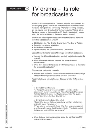 worksheet   14
                                                TV drama – Its role
                                                for broadcasters
                                                It is important to ask what role TV drama plays for broadcasters. Is it
                                                still a flagship genre? Does it still anchor terrestrial schedules? With
                                                more and more platforms for viewing TV drama becoming available,
                                                are we moving from ‘broadcasting’ to ‘narrowcasting’? What role is
                                                TV drama playing in that possible shift? Do all these industry issues
                                                affect the nature and kinds of TV drama audiences see?
                                                What do the following reveal about the importance of TV drama for
                                                terrestrial broadcasters in Britain?
                                                G   BBC trailers like ‘The One for Drama’ (now ‘The One to Watch’)
                                                G   Promotion of autumn schedules
                                                G   Radio Times marketing
                                                G   Sponsorship on ITV – Sainsbury’s and Leerdammer
                                                Look at the websites for each of the major terrestrial broadcasters.
                                                G   How do the different broadcasters use their websites to market TV
                                                    drama?
                                                G   What differences are there between the major terrestrial
                                                    broadcasters?
                                                G   What does each website reveal about the significance of TV drama
                                                    for terrestrial broadcasters?
                                                Choose three contrasting channels.
                                                G   How far does TV drama contribute to the identity and brand image
                                                    of each of the major broadcasters and their channels?
                                                Read the following extracts from an Observer article, 25 November
                                                2005:


                                                    G On the BBC and TV drama
                                                    ‘… the sparkling array of new work on BBC1 coincides with the
                                                    corporation’s charter renewal. Having Poliakoff alongside Shakespeare
                                                    Retold and Bleak House on your flagship channel ticks that ‘public
                                                    service’ box rather better than Groundforce.’

                                                    G  On family drama: the Doctor Who effect
                                                    ‘[Doctor Who showed that] drama can trump both light entertainment
                                                    and reality pap in the ratings …’
©British Film Institute 2007




                                                    ITV are going to compete with Doctor Who. They have commissioned
                                                    a sci-fi drama Primaeval. Dan Chambers: ‘Reality TV probably peaked
                                                    last year and what will fill the gap is drama.’



                                                G   What do these comments suggest about the significance of TV
                                                    drama to broadcasters?



Page 1 of 2                                                                                                         TV Drama
 