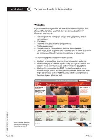 worksheet            14    TV drama – Its role for broadcasters




                                                          Websites
                                                          Explore the homepages from the BBC’s websites for Spooks and
                                                          Doctor Who. What do you think they are aiming to achieve?
                                                          Consider, for example:
                                                          G   The design of the homepage (image and typography) and its
                                                              connotations;
                                                          G   BBC logos;
                                                          G   The links (including to other programmes);
                                                          G   The language used;
                                                          G   The purposes of ‘Your reviews’ and the ‘Messageboard’;
                                                          G   Other ways, such as games and screensavers, in which audiences
                                                              are encouraged to get involved, interactively or otherwise.

                                                          The homepage puts across three basic points:
                                                          G   It is likely to appeal to a younger, internet-oriented audience;
                                                          G   It is encouraging audiences – particularly younger audiences - to
                                                              become more actively involved and develop into (loyal) fans;
                                                          G   It is therefore promoting the BBC, hoping to provide a more
                                                              dynamic image, which would appeal to younger audiences, who
                                                              might be tempted to feel that they are part of it (and prepared,
                                                              therefore, to pay a licence fee).
©British Film Institute 2007




                                 Broadcasters’ websites
                                 involving audiences or
                                 indirect promotion?




Page 2 of 2                                                                                                               TV Drama
 