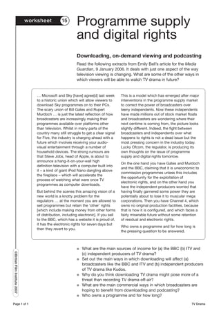 worksheet           15
                                                            Programme supply
                                                            and digital rights
                                                            Downloading, on-demand viewing and podcasting
                                                            Read the following extracts from Emily Bell’s article for the Media
                                                            Guardian, 9 January 2006. It deals with just one aspect of the way
                                                            television viewing is changing. What are some of the other ways in
                                                            which viewers will be able to watch TV drama in future?


                                   … Microsoft and Sky [have] agree[d] last week         This is a model which has emerged after major
                                   to a historic union which will allow viewers to       interventions in the programme supply market
                                   download Sky programmes on to their PCs.              to correct the power of broadcasters over
                                   The scary union of Bill Gates and Rupert              teeny independents. Now these independents
                                   Murdoch … is just the latest reflection of how        have made millions out of stock market floats
                                   broadcasters are increasingly making their            and broadcasters are wondering where their
                                   programmes available over platforms other             next centime is coming from, the picture looks
                                   than television. Whilst in many parts of the          slightly different. Indeed, the fight between
                                   country many still struggle to get a clear signal     broadcasters and independents over what
                                   for Five, the industry is charging ahead with a       happens to rights is not a dead issue but the
                                   future which involves receiving your audio-           most pressing concern in the industry today.
                                   visual entertainment through a number of              Lucky Ofcom, the regulator, is producing its
                                   household devices. The strong rumours are             own thoughts on the issue of programme
                                   that Steve Jobs, head of Apple, is about to           supply and digital rights tomorrow.
                                   announce a hang-it-on-your-wall high
                                                                                         On the one hand you have Gates and Murdoch
                                   definition television with a computer built into
                                                                                         and the BBC, claiming that it is uneconomic to
                                   it – a kind of giant iPod Nano dangling above
                                                                                         commission programmes unless this includes
                                   the fireplace – which will accelerate the
                                                                                         the opportunity for the exploitation of
                                   process of watching what were once TV
                                                                                         electronic rights, and on the other hand you
                                   programmes as computer downloads.
                                                                                         have the independent producers worried that
                                   But behind the scenes this amazing vision of a        having finally garnered some power they are
                                   new world is a knotty problem for the                 potentially about to lose it to muscular mega
                                   regulators … at the moment you are allowed to         corporations. Then you have Channel 4, which
                                   sell programmes but retain the ‘other’ rights         owns no original production facilities, because
                                   [which include making money from other forms          that is how it is configured, and which faces a
                                   of distribution, including electronic]. If you sell   fairly miserable future without some retention
                                   to the BBC, which has a website it is proud of,       of residual and electronic rights.
                                   it has the electronic rights for seven days but
                                                                                         Who owns a programme and for how long is
                                   then they revert to you.
                                                                                         the pressing question to be answered.



                                                            G   What are the main sources of income for (a) the BBC (b) ITV and
©British Film Institute 2007




                                                                (c) independent producers of TV drama?
                                                            G   Set out the main ways in which downloading will affect (a)
                                                                broadcasters like the BBC and ITV and (b) independent producers
                                                                of TV drama like Kudos.
                                                            G   Why do you think downloading TV drama might pose more of a
                                                                threat than recording TV drama off-air?
                                                            G   What are the main commercial ways in which broadcasters are
                                                                hoping to benefit from downloading and podcasting?
                                                            G   Who owns a programme and for how long?

Page 1 of 1                                                                                                                        TV Drama
 
