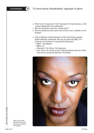 worksheet              16   TV crime drama: Broadcasters’ approach to genre




                                                           G   What is the ‘unique twist’ (Tom Toumazis) for these dramas, or the
                                                               ‘unique selling point’ for audiences?
                                                           G   Why do producers want this ‘unique twist’?
                                                           G   Why do audiences want some, but not too much, variation on the
                                                               familiar?

                                                           G   Only a relatively small proportion of US crime drama reaches
                                                               British television audiences. Why do you think the BBC, ITV,
                                                               Channel 4 and Channel 5 acquired the following?
                                                               – BBC1: The Medium
                                                               – BBC2: 24
                                                               – Channel 4: The Closer, The Sopranos
                                                               – Five: CSI (in its various forms), Columbo (series from the 1970s
                                                                 now shown during the daytime), The Shield
©British Film Institute 2007




                                 Why do you think
                                 Channel 5 acquired
                                 the US crime drama
                                 The Shield?

Page 3 of 3                                                                                                                TV Drama
 