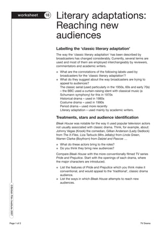 worksheet   18
                                                Literary adaptations:
                                                Reaching new
                                                audiences
                                                Labelling the ‘classic literary adaptation’
                                                The way the ‘classic literary adaptation’ has been described by
                                                broadcasters has changed considerably. Currently, several terms are
                                                used and most of them are employed interchangeably by reviewers,
                                                commentators and academic writers.
                                                G   What are the connotations of the following labels used by
                                                    broadcasters for the ‘classic literary adaptation’?
                                                G   What do they suggest about the way broadcasters are trying to
                                                    appeal to audiences?
                                                    The classic serial (used particularly in the 1950s, 60s and early 70s)
                                                    – the BBC used a curtain-raising ident with classical music (a
                                                    Schumann symphony) for this in 1970s
                                                    Historical drama – used in 1980s
                                                    Costume drama – used in 1990s
                                                    Period drama – used more recently
                                                    Literary adaptation – used mainly by academic writers.

                                                Treatments, stars and audience identification
                                                Bleak House was notable for the way it used popular television actors
                                                not usually associated with classic drama. Think, for example, about:
                                                Johnny Vegas (Krook) the comedian, Gillian Anderson (Lady Dedlock)
                                                from The X-Files, Liza Tarbuck (Mrs Jellaby) from Linda Green,
                                                Warren Clarke (Boythorn) from Dalziel and Pascoe …
                                                G   What do these actors bring to the roles?
                                                G   Do you think they bring new audiences?
                                                Compare Bleak House with the more conventionally filmed TV series
                                                Pride and Prejudice. Start with the openings of each drama, where
                                                the major characters are introduced.
                                                G   List the features of Pride and Prejudice which you think make it
                                                    conventional, and would appeal to the ‘traditional’, classic drama
                                                    audience.
                                                G   List the ways in which Bleak House attempts to reach new
                                                    audiences.
©British Film Institute 2007




Page 1 of 2                                                                                                       TV Drama
 
