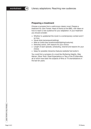 worksheet   18   Literary adaptations: Reaching new audiences




                                                Preparing a treatment
                                                Choose a synopsis from a well-known classic novel. Prepare a
                                                treatment for Jane Tranter, Head of Drama at the BBC, with ideas on
                                                how to reach a new audience for your adaptation. In your treatment
                                                you should consider:
                                                G   Whether to update/set the novel in a contemporary context and if
                                                    so how;
                                                G   Visual style (camerawork/editing);
                                                G   Mise en scène (key locations/sets/lighting/costume);
                                                G   Stars/key actors, with reasons for your choice;
                                                G   Length of each episode, scheduling, channel and reasons for your
                                                    choice;
                                                G   Ideas for possible interactive features (website/‘red button’).
                                                You could find a synopsis of a novel like Wuthering Heights, Silas
                                                Marner, Oliver Twist, Great Expectations or Tess of the D’Urbervilles,
                                                all of which have been the subjects of films or TV dramatisations in
                                                the last ten years.
©British Film Institute 2007




Page 2 of 2                                                                                                     TV Drama
 