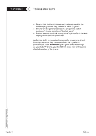 worksheet   1   Thinking about genre




                                               G   Do you think that broadcasters and producers consider the
                                                   different programmes they produce in terms of genre?
                                               G   How far are the generic features of a programme part of
                                                   audiences’ viewing experience? In what ways?
                                               G   In what ways do you think a programme’s genre affects the kind
                                                   of programme which is produced?

                                               Audiences’ ability to recognise the genre of a programme almost
                                               instantly means that they have assimilated the ingredients
                                               (‘conventions’ – see Worksheet 2) of a genre without realising it.
                                               As you study TV drama, you should think about how far the genre
                                               affects the nature of the drama.
©British Film Institute 2007




Page 2 of 2                                                                                                  TV Drama
 