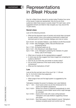 worksheet   19
                                                Representations
                                                in Bleak House
                                                How far is Bleak House relevant to society today? Explore how some
                                                of the issues it raises are represented. How far do you think
                                                audiences relate these issues to society today? For each topic, some
                                                suggested extracts are listed to help navigate your way around this
                                                15-part drama.

                                                Social class
                                                Look at the following extracts.
                                                G   What are the dominant views of society and social class conveyed
                                                    by each extract? How is the audience positioned to adopt that
                                                    dominant point of view? Consider dialogue and mise en scène.
                                                Ep 6: 04.40 – Sir Leicester Dedlock, Lady Dedlock and Mr Rouncewell
                                                Ep 1: 44.08 – Mrs Pardiggles, Esther, Ada and Richard visit
                                                              bricklaying family
                                                Ep 4: 17.50 – Mr Bucket seeks out Jo
                                                Ep 6: 14.51 – Mrs Woodcourt visits Bleak House
                                                Ep 6: 17:26 – Jo ill, Tulkinghorn protecting the interests of a great
                                                              family, Lady D and Guppy
                                                G   What view of society do the representations suggest?
                                                G   In what ways do they suggest that these images are competing for
                                                    audience attention?
                                                G   How far do you think they are similar to society today?
                                                G   Do you think audiences of the recent series made such
                                                    connections?
                                                G   What are the implications of that?

                                                Law
                                                Look at the first and last view of the court: Ep 1: 1.30 and
                                                Ep 15: 18.10–20.13 (the final judgment);
                                                Ep 9: 11.24 – Vholes
                                                G   What image of law and the legal system is suggested by the
                                                    drama?
                                                Tulkinghorn (notably the power he displays over Lady Dedlock)
                                                Ep 1: 1.30 – Court scene where we are first introduced to his
                                                               power and reptilian appearance
©British Film Institute 2007




                                                Ep 2: 18.38 – Where he is shown to respond manipulatively to what
                                                               he senses is some hidden secret which might damage
                                                               Sir Leicester
                                                Ep 2: 24:03 – Scene which ends with cross-cutting between
                                                               Tulkinghorn and Lady Dedlock suggesting menace
                                                               and power
                                                Ep 9: 24.46 – Now fully aware of Lady Dedlock’s secret, Tulkinghorn
                                                               displays complete power and control over her

Page 1 of 2                                                                                                    TV Drama
 