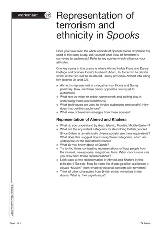 worksheet   22
                                                Representation of
                                                terrorism and
                                                ethnicity in Spooks
                                                Once you have seen the whole episode of Spooks (Series 3/Episode 10)
                                                used in this case study, ask yourself what view of terrorism is
                                                conveyed to audiences? Refer to key scenes which influence your
                                                attitudes.
                                                One key scene in the drama is where Ahmed holds Fiona and Danny
                                                hostage and phones Fiona’s husband, Adam, to force him to decide
                                                which of the two will be murdered. Danny provokes Ahmed into killing
                                                him (scenes 31 and 32).
                                                G   Ahmed is represented in a negative way, Fiona and Danny
                                                    positively. How are those binary opposites conveyed to
                                                    audiences?
                                                G   What role do mise en scène, camerawork and editing play in
                                                    underlining those representations?
                                                G   What techniques are used to involve audiences emotionally? How
                                                    does that position audiences?
                                                G   What view of terrorism emerges from these scenes?

                                                Representation of Ahmed and Khatera
                                                G   What do you understand by Arab, Islamic, Muslim, Middle-Eastern?
                                                G   What are the equivalent categories for describing British people?
                                                    Since Britain is an ethnically diverse society, are there equivalents?
                                                    What does this suggest about using these categories, which are
                                                    widespread in the mainstream media?
                                                G   What do you know about Al Qaeda?
                                                G   Try to find three contrasting representations of Iraqi people from
                                                    the internet, newspapers, magazines, films. What conclusions can
                                                    you draw from these representations?
                                                G   Look back at the representation of Ahmed and Khatera in this
                                                    episode of Spooks. How far does the drama position audiences to
                                                    equate ‘Muslim’ (from whatever national context) with terrorism?
                                                G   Think of other characters from British ethnic minorities in the
                                                    drama. What is their significance?
©British Film Institute 2007




Page 1 of 1                                                                                                       TV Drama
 