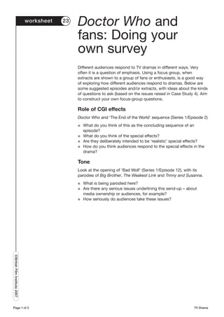worksheet   23
                                                Doctor Who and
                                                fans: Doing your
                                                own survey
                                                Different audiences respond to TV dramas in different ways. Very
                                                often it is a question of emphasis. Using a focus group, when
                                                extracts are shown to a group of fans or enthusiasts, is a good way
                                                of exploring how different audiences respond to dramas. Below are
                                                some suggested episodes and/or extracts, with ideas about the kinds
                                                of questions to ask (based on the issues raised in Case Study 4). Aim
                                                to construct your own focus-group questions.

                                                Role of CGI effects
                                                Doctor Who and ‘The End of the World’ sequence (Series 1/Episode 2)
                                                G   What do you think of this as the concluding sequence of an
                                                    episode?
                                                G   What do you think of the special effects?
                                                G   Are they deliberately intended to be ‘realistic’ special effects?
                                                G   How do you think audiences respond to the special effects in the
                                                    drama?

                                                Tone
                                                Look at the opening of ‘Bad Wolf’ (Series 1/Episode 12), with its
                                                parodies of Big Brother, The Weakest Link and Trinny and Susanna.
                                                G   What is being parodied here?
                                                G   Are there any serious issues underlining this send-up – about
                                                    media ownership or audiences, for example?
                                                G   How seriously do audiences take these issues?
©British Film Institute 2007




Page 1 of 2                                                                                                    TV Drama
 