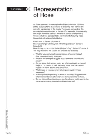 worksheet   24
                                                Representation
                                                of Rose
                                                As Rose appeared in every episode of Doctor Who (in 2005 and
                                                2006), studying her is a good way of exploring how women are
                                                currently represented in the media. The issues surrounding this
                                                representation remain open to debate. (For example, does sexuality
                                                still shape women's identity? Are they in control or exploited?).
                                                Choose what you consider to be key moments featuring Rose.
                                                Suggested extracts are listed below.
                                                Conclusion of Series 1/Episode 1
                                                Rose’s exchange with Gwyneth (‘The Unquiet Dead’, Series 1/
                                                Episode 3)
                                                Rose finding out about her father (‘Father’s Day’, Series 1/Episode 8)
                                                The way Rose and the Doctor act (choose any episode)
                                                G   What for you are typical representations of women today?
                                                    Give three contrasting examples.
                                                G   What do the examples suggest about women’s sexuality and
                                                    power?
                                                G   Do you agree that women today are often portrayed as ‘sexual
                                                    subjects’, in control of their sexuality, rather than the ‘sexual
                                                    objects’ of men’s desires and fantasies?
                                                G   What image of young women is being conveyed in these
                                                    sequences?
                                                G   Is Rose portrayed primarily in terms of sexuality? Suggest three
                                                    other representations of women you think are similar to Rose.
                                                G   Do you think different audiences (eg, female and male) react in the
                                                    same way to the representation of her character?
©British Film Institute 2007




Page 1 of 1                                                                                                     TV Drama
 