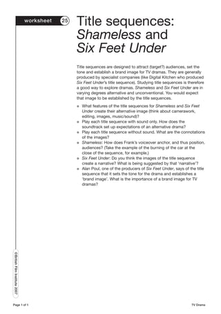worksheet   25
                                                Title sequences:
                                                Shameless and
                                                Six Feet Under
                                                Title sequences are designed to attract (target?) audiences, set the
                                                tone and establish a brand image for TV dramas. They are generally
                                                produced by specialist companies (like Digital Kitchen who produced
                                                Six Feet Under’s title sequence). Studying title sequences is therefore
                                                a good way to explore dramas. Shameless and Six Feet Under are in
                                                varying degrees alternative and unconventional. You would expect
                                                that image to be established by the title sequences.
                                                G   What features of the title sequences for Shameless and Six Feet
                                                    Under create their alternative image (think about camerawork,
                                                    editing, images, music/sound)?
                                                G   Play each title sequence with sound only. How does the
                                                    soundtrack set up expectations of an alternative drama?
                                                G   Play each title sequence without sound. What are the connotations
                                                    of the images?
                                                G   Shameless: How does Frank’s voiceover anchor, and thus position,
                                                    audiences? (Take the example of the burning of the car at the
                                                    close of the sequence, for example.)
                                                G   Six Feet Under: Do you think the images of the title sequence
                                                    create a narrative? What is being suggested by that ‘narrative’?
                                                G   Alan Poul, one of the producers of Six Feet Under, says of the title
                                                    sequence that it sets the tone for the drama and establishes a
                                                    ‘brand image’. What is the importance of a brand image for TV
                                                    dramas?
©British Film Institute 2007




Page 1 of 1                                                                                                     TV Drama
 
