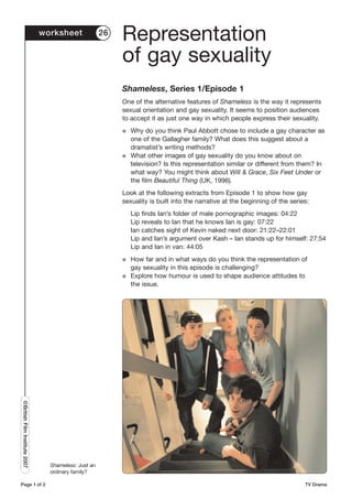 worksheet              26
                                                           Representation
                                                           of gay sexuality
                                                           Shameless, Series 1/Episode 1
                                                           One of the alternative features of Shameless is the way it represents
                                                           sexual orientation and gay sexuality. It seems to position audiences
                                                           to accept it as just one way in which people express their sexuality.
                                                           G   Why do you think Paul Abbott chose to include a gay character as
                                                               one of the Gallagher family? What does this suggest about a
                                                               dramatist’s writing methods?
                                                           G   What other images of gay sexuality do you know about on
                                                               television? Is this representation similar or different from them? In
                                                               what way? You might think about Will & Grace, Six Feet Under or
                                                               the film Beautiful Thing (UK, 1996).
                                                           Look at the following extracts from Episode 1 to show how gay
                                                           sexuality is built into the narrative at the beginning of the series:
                                                               Lip finds Ian’s folder of male pornographic images: 04:22
                                                               Lip reveals to Ian that he knows Ian is gay: 07:22
                                                               Ian catches sight of Kevin naked next door: 21:22–22:01
                                                               Lip and Ian’s argument over Kash – Ian stands up for himself: 27:54
                                                               Lip and Ian in van: 44:05
                                                           G   How far and in what ways do you think the representation of
                                                               gay sexuality in this episode is challenging?
                                                           G   Explore how humour is used to shape audience attitudes to
                                                               the issue.
©British Film Institute 2007




                                 Shameless: Just an
                                 ordinary family?

Page 1 of 2                                                                                                                   TV Drama
 
