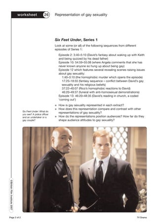worksheet             26      Representation of gay sexuality




                                                             Six Feet Under, Series 1
                                                             Look at some (or all) of the following sequences from different
                                                             episodes of Series 1:
                                                                 Episode 2: 3:40–5:10 (David’s fantasy about waking up with Keith
                                                                 and being quizzed by his dead father)
                                                                 Episode 10: 54:59–55:08 (where Angela comments that she has
                                                                 never known anyone so hung up about being gay)
                                                                 Episode 12 which features several revealing scenes raising issues
                                                                 about gay sexuality:
                                                                    1:40–3:10 (the homophobic murder which opens the episode)
                                                                    17:25–18:55 (fantasy sequence – conflict between David’s gay
                                                                   sexuality and his religious beliefs)
                                                                    37:22–40:07 (Rico’s homophobic reactions to David)
                                                                    46:20–49:37 (funeral with anti-homosexual demonstrations)
                                                                 Episode 13: 46:20–48:35 (David’s reading in church, a coded
                                                                 ‘coming out’)
                                                             G   How is gay sexuality represented in each extract?
                                                             G   How does this representation compare and contrast with other
                                 Six Feet Under: What do
                                                                 representations of gay sexuality?
                                 you see? A police officer
                                 and an undertaker or a      G   How do the representations position audiences? How far do they
                                 gay couple?                     shape audience attitudes to gay sexuality?
©British Film Institute 2007




Page 2 of 2                                                                                                                    TV Drama
 