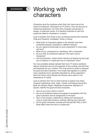 worksheet   5
                                               Working with
                                               characters
                                               Characters (and the narratives which flow from them) are at the
                                               centre of audiences’ enthusiasm for TV drama. They are also key to
                                               influencing audiences, how they think of people and groups of
                                               people, or particular issues. It is therefore important to ask how
                                               audiences relate to characters in a drama.
                                               Look at extracts from three or four contrasting dramas like Charmed,
                                               Pride and Prejudice, Footballers’ Wives or House.
                                               G   What kinds of characters appear in the dramas? Are there
                                                   similarities between characters in different dramas?
                                               G   Do you respond emotionally to some characters? In what ways
                                                   and why?
                                               G   What do you understand by ‘identifying’ with a character?
                                               G   Do you think all audiences respond in the same way to
                                                   characters?
                                               G   Are the producers, writers and/or directors of dramas trying to get
                                                   you to respond in a particular way to characters? How?
                                               You have probably already realised that many TV drama narratives
                                               feature characters who are the opposite of one another, and that they
                                               are frequently set up in conflict. The most obvious conflict is between
                                               the good and bad characters. This simple idea appears to underlie
                                               many narratives and is generally described as ‘binary opposition’,
                                               after the French writer Claude Lévi-Strauss (who used it in his
                                               explorations of myths).
                                               Look at extracts from two or three dramas to explore how these
                                               character oppositions work. Again, choose contrasting dramas like
                                               Buffy the Vampire Slayer, Desperate Housewives, Blackpool or
                                               Spooks. Identify the good and bad characters.
                                               G   How do you know which is which?
                                               G   Are we as audiences being encouraged to sympathise with the
                                                   good characters and be antagonistic to the bad?
                                               G   How is this process underlined by editing and camerawork,
                                                   mise en scène (like locations, settings, lighting and costume)?
                                               G   Do the good characters succeed and the bad fail? Why is this?
                                                   What effect does this have on audiences?
©British Film Institute 2007




Page 1 of 1                                                                                                   TV Drama
 