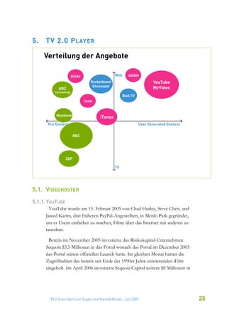 5.   TV 2.0 P LAYER




5.1. VIDEOHOSTER
5.1.1. YOUTUBE
       YouTube wurde am 15. Februar 2005 von Chad Hurley, Steve Chen, und
     Jawed Karim, drei früheren PayPal-Angestellten, in Menlo Park gegründet,
     um es Usern einfacher zu machen, Filme über das Internet mit anderen zu
     tauschen.

       Bereits im November 2005 investierte das Risikokapital-Unternehmen
     Sequoia $3,5 Millionen in das Portal wonach das Portal im Dezember 2005
     das Portal seinen offiziellen Launch hatte. Im gleichen Monat hatten die
     Zugriffzahlen das bereits seit Ende der 1990er Jahre existierenden iFilm
     eingeholt. Im April 2006 investierte Sequoia Capital weitere $8 Millionen in




       TV 2.0 von Bertram Gugel und Harald Müller, Juli 2007                        25
 