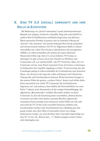 8.     E INE TV 2.0 ( SOCIAL )                       CO M M UNITY UND IHRE
     R OLLE    IM   E COSYSTEM
         Die Bedeutung von „Social Communities“ wurde anhand prominenter
       Beispiele wie mySpace, Facebook, LinkedIN, Xing oder auch StudiVZ in
       anderen Web 2.0 Publikationen ausführlich besprochen und diskutiert.
       Diesen genannten Portalen ist gemein, dass sie entweder in Bezug auf
       „Freizeit“ oder „Karriere“ eine jeweils eindeutige Peer-Group ansprechen
       und serviceorientiert bedienen. Für TV im Allgemeinen dürfte es äußerst
       schwerfallen eine solche Peer-Group zu identifizieren und anzusprechen.
       ABER es ist selbstverständlich sehr einfach den hyper-effizienten
       Watercooler Effekt (vgl. oben 4.1) auf ein beliebtes TV-Format zu
       übertragen. So gibt es heute schon eine Vielzahl von Webforen und
       Communities z.B. von und für GZSZ- oder TV-Total-Fans. Diese Art von
       Community auf eine unter Punkt 4 genannte Form als Format zu übertragen
       ist bislang aber eher zögerlich angegangen worden. Vorraussetzung, dass das
       Unterfangen gelingt ist selbstverständlich das Vorhandensein einer kritischen
       Masse. Am ehesten in der Lage eine solche aufzubauen sind Videohoster,
       Videoportale und Fernsehsender im Internet. Wobei der letzten Gruppe in
       den meisten Fällen der gewisse „coolness Faktor“ derzeit noch fehlen dürfte.
       Kann man jedoch eine solche TV Community für ein Sendeformat
       begeistern, auf- und ausbauen, dann dürften die Netzwerkeffekte wie unter
       Punkt 7 erläutert noch dramatischer als der weniger formatabhängige, der
       allgemeinen „Recommender“ ausfallen. Besonders attraktiv an dieser
       Community ist, dass die Gewinnung keine wesentlichen, direkten Kosten
       verursacht und selbst ohne direkte, monetäre Benefits aufgrund der
       homogenen Interessenslage einen immensen viralen Effekt mit sich zieht
       und somit die TV 2.0 Site noch wesentlich bekannter, beliebter und
       besucherstärker machen wird. Einschränkend muss allerdings ganz klar
       gesagt werden, dass diese Micro-Communities immer nur solange
       funktionieren werden, wie auch die Show läuft. Und selbst Supererfolge aus
       dem TV 1.0 wie z.B. „Wetten dass …?“ dürften mangels coolness Faktor
       nicht übertragbar sein.




         TV 2.0 von Bertram Gugel und Harald Müller, Juli 2007                         38
 