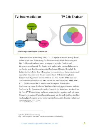 Für die weitere Betrachtung von „TV 2.0“ später in diesem Beitrag dürfte
     insbesondere eine Betrachtung des Zuschauermarkts von Bedeutung sein.
     Der Erfolg am Zuschauermarkt ist einerseits von der Qualität und
     Zielgruppenkonformität der Inhalte und andererseits von der Bekanntheit
     der Sender und den Alternativen der Zuschauer abhängig. Bezüglich der
     Bekanntheit wird von dem »Relevanten Set« gesprochen. Danach nutzen die
     deutschen Haushalte von den im Durchschnitt 44 frei empfangbaren
     Sendern nur 18; darüber hinaus entfallen auf fünf Sender 80 Prozent der
     durchschnittlichen Sehdauer9. Die Sender des relevanten Sets, ARD, ZDF,
     RTL, ProSieben und Sat.1, haben danach aufgrund ihrer starken
     Sendermarken einen deutlichen Wettbewerbsvorteil gegenüber den anderen
     Sendern. In der Gunst um die Aufmerksamkeit der Zuschauer konkurrieren
     die Free-TV Unternehmen nicht nur untereinander, sondern auch mit einer
     Vielzahl von anderen Freizeitbeschäftigungen wie Freunde treffen, Ausflüge
     machen, Kinobesuche, lesen, Computer spielen oder im Internet surfen und
     darunter gegen „TV 2.0“10.




9   vgl. AGF/GfK Fernsehforschung
10   vgl. Time-Budget 12: 1999-2005, Forsa Gesellschaft für Sozialforschung



       TV 2.0 von Bertram Gugel und Harald Müller, Juli 2007                      6
 