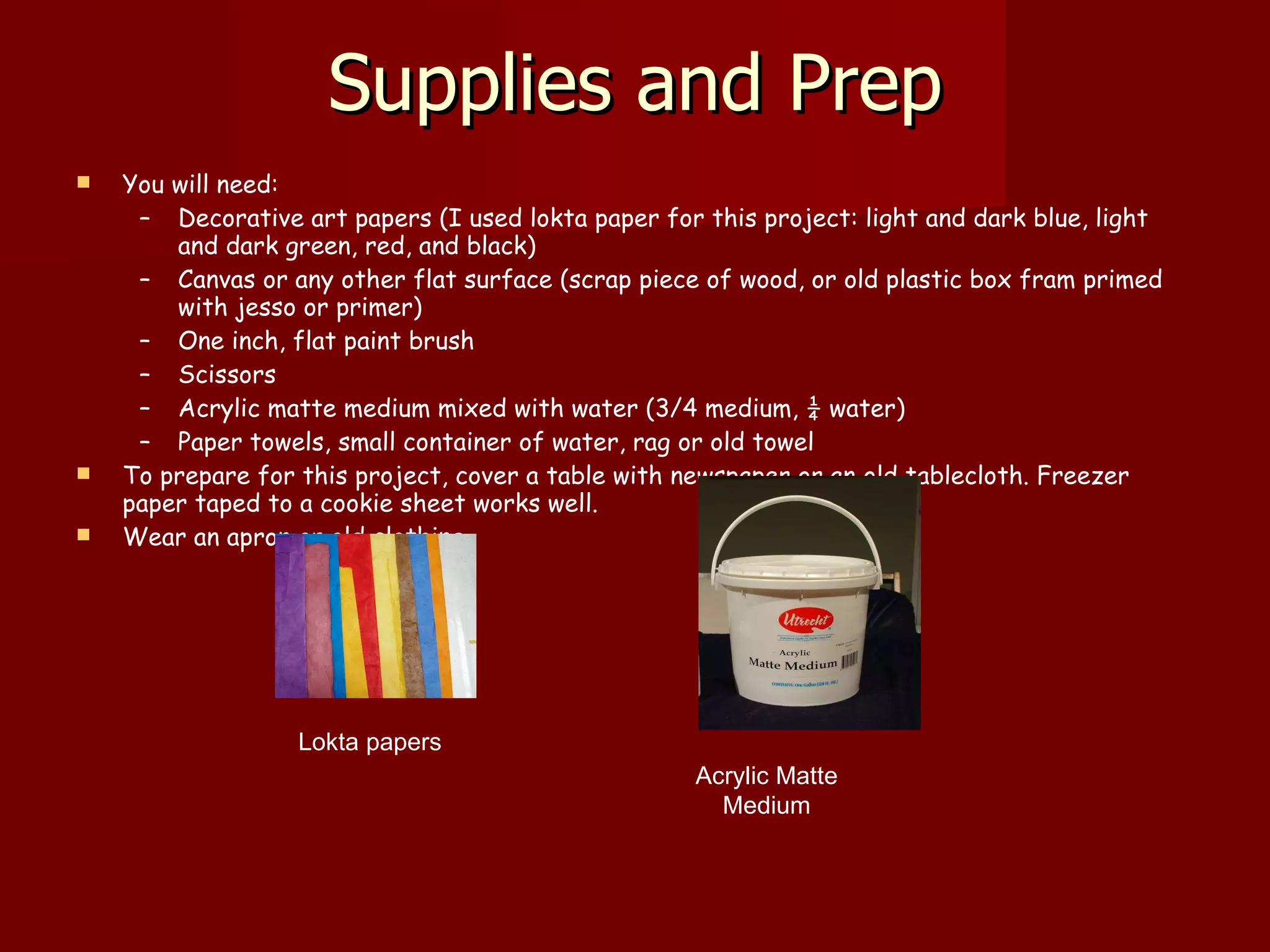 Supplies and Prep You will need: Decorative art papers (I used lokta paper for this project: light and dark blue, light and dark green, red, and black)  Canvas or any other flat surface (scrap piece of wood, or old plastic box fram primed with jesso or primer)  One inch, flat paint brush  Scissors  Acrylic matte medium mixed with water (3/4 medium, ¼ water)  Paper towels, small container of water, rag or old towel To prepare for this project, cover a table with newspaper or an old tablecloth. Freezer paper taped to a cookie sheet works well.  Wear an apron or old clothing. Lokta papers  Acrylic Matte  Medium  
