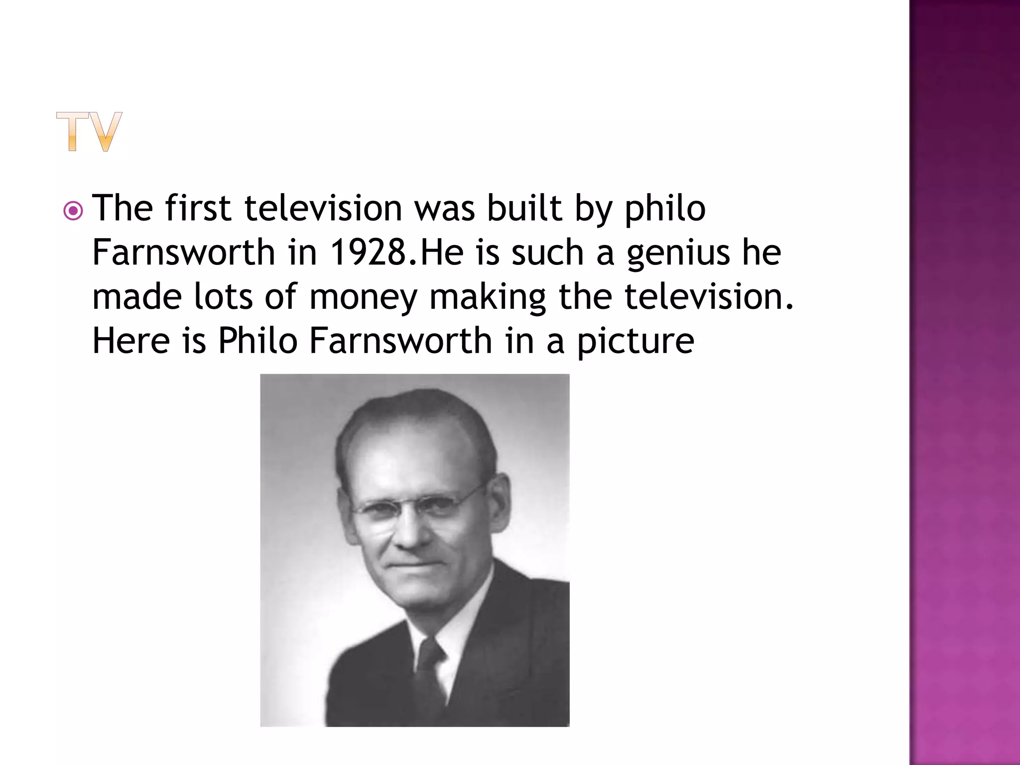  Thefirst television was built by philo
 Farnsworth in 1928.He is such a genius he
 made lots of money making the television.
 Here is Philo Farnsworth in a picture
 
