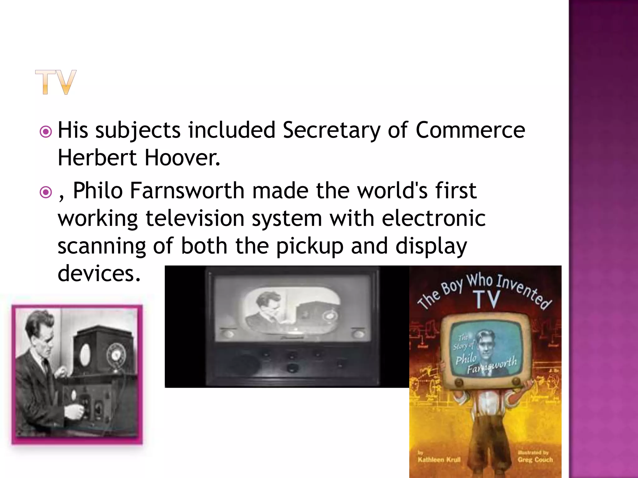  His subjects included Secretary of Commerce
  Herbert Hoover.
 , Philo Farnsworth made the world's first
  working television system with electronic
  scanning of both the pickup and display
  devices.
 