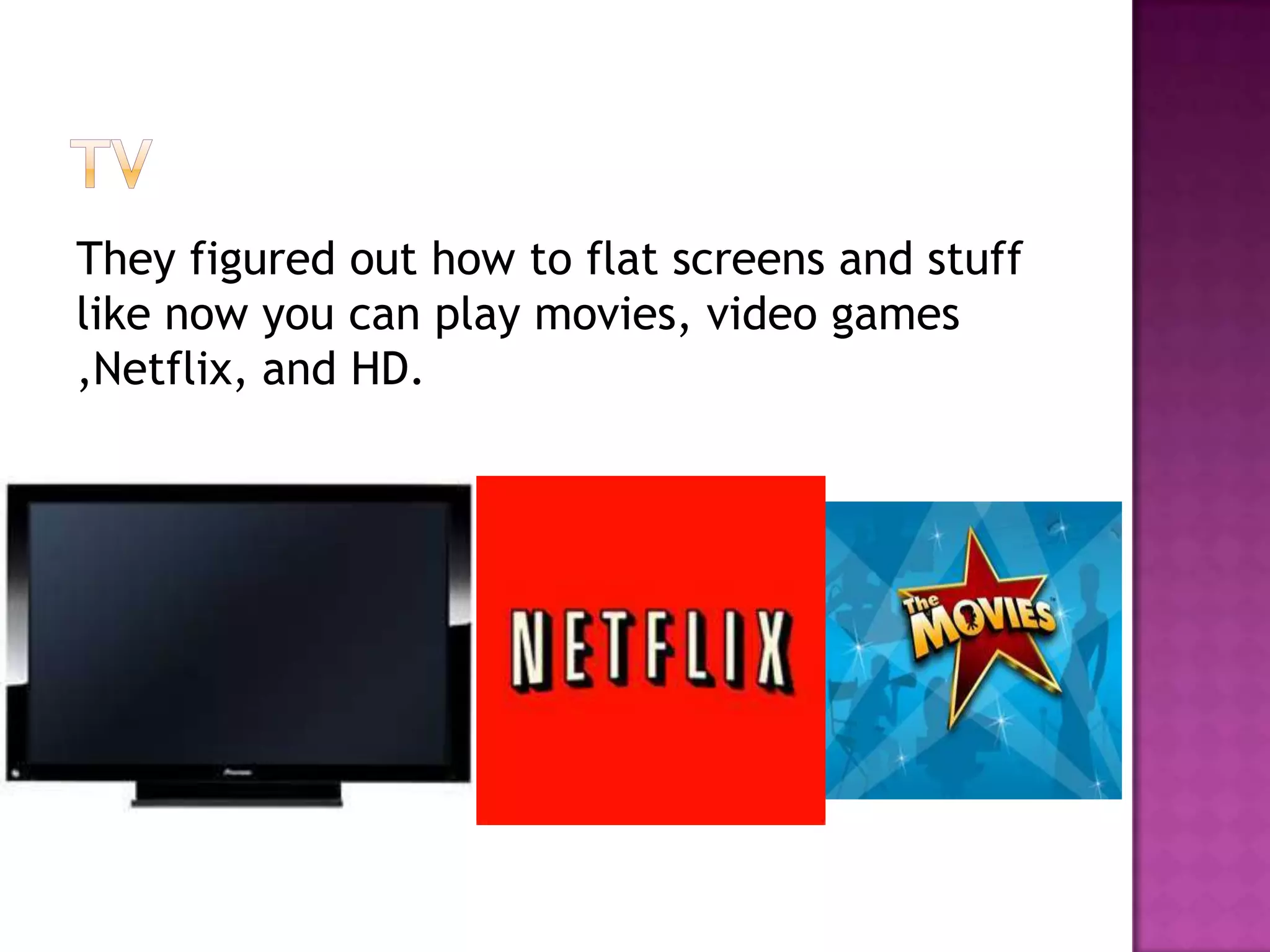 They figured out how to flat screens and stuff
like now you can play movies, video games
,Netflix, and HD.
 