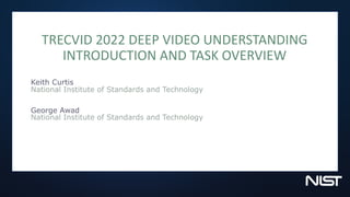 TRECVID 2022 DEEP VIDEO UNDERSTANDING
INTRODUCTION AND TASK OVERVIEW
Keith Curtis
National Institute of Standards and Technology
George Awad
National Institute of Standards and Technology
 