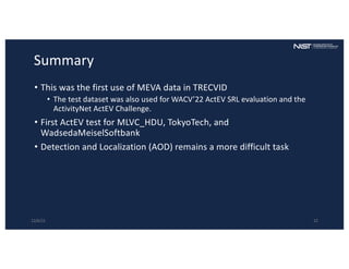 Summary
• This was the first use of MEVA data in TRECVID
• The test dataset was also used for WACV’22 ActEV SRL evaluation and the
ActivityNet ActEV Challenge.
• First ActEV test for MLVC_HDU, TokyoTech, and
WadsedaMeiselSoftbank
• Detection and Localization (AOD) remains a more difficult task
12/6/22 22
 