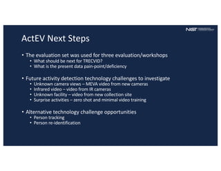ActEV Next Steps
• The evaluation set was used for three evaluation/workshops
• What should be next for TRECVID?
• What is the present data pain-point/deficiency
• Future activity detection technology challenges to investigate
• Unknown camera views – MEVA video from new cameras
• Infrared video – video from IR cameras
• Unknown facility – video from new collection site
• Surprise activities – zero shot and minimal video training
• Alternative technology challenge opportunities
• Person tracking
• Person re-identification
 