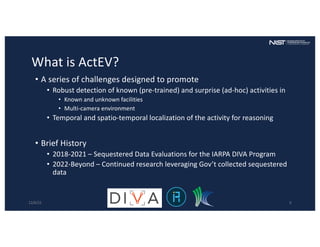 What is ActEV?
• A series of challenges designed to promote
• Robust detection of known (pre-trained) and surprise (ad-hoc) activities in
• Known and unknown facilities
• Multi-camera environment
• Temporal and spatio-temporal localization of the activity for reasoning
• Brief History
• 2018-2021 – Sequestered Data Evaluations for the IARPA DIVA Program
• 2022-Beyond – Continued research leveraging Gov’t collected sequestered
data
12/6/22 6
 