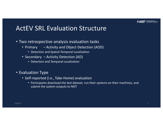 ActEV SRL Evaluation Structure
• Two retrospective analysis evaluation tasks
• Primary – Activity and Object Detection (AOD)
• Detection and Spatial-Temporal Localization
• Secondary – Activity Detection (AD)
• Detection and Temporal Localization
• Evaluation Type
• Self-reported (i.e., Take-Home) evaluation
• Participants download the test dataset, run their systems on their machines, and
submit the system outputs to NIST
12/6/22 7
 