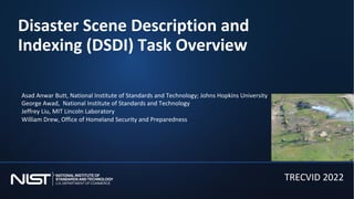 Disaster Scene Description and
Indexing (DSDI) Task Overview
TRECVID 2022
Asad Anwar Butt, National Institute of Standards and Technology; Johns Hopkins University
George Awad, National Institute of Standards and Technology
Jeffrey Liu, MIT Lincoln Laboratory
William Drew, Office of Homeland Security and Preparedness
 