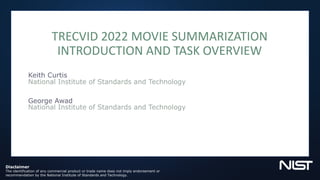 TRECVID 2022 MOVIE SUMMARIZATION
INTRODUCTION AND TASK OVERVIEW
Keith Curtis
National Institute of Standards and Technology
George Awad
National Institute of Standards and Technology
Disclaimer
The identification of any commercial product or trade name does not imply endorsement or
recommendation by the National Institute of Standards and Technology.
 