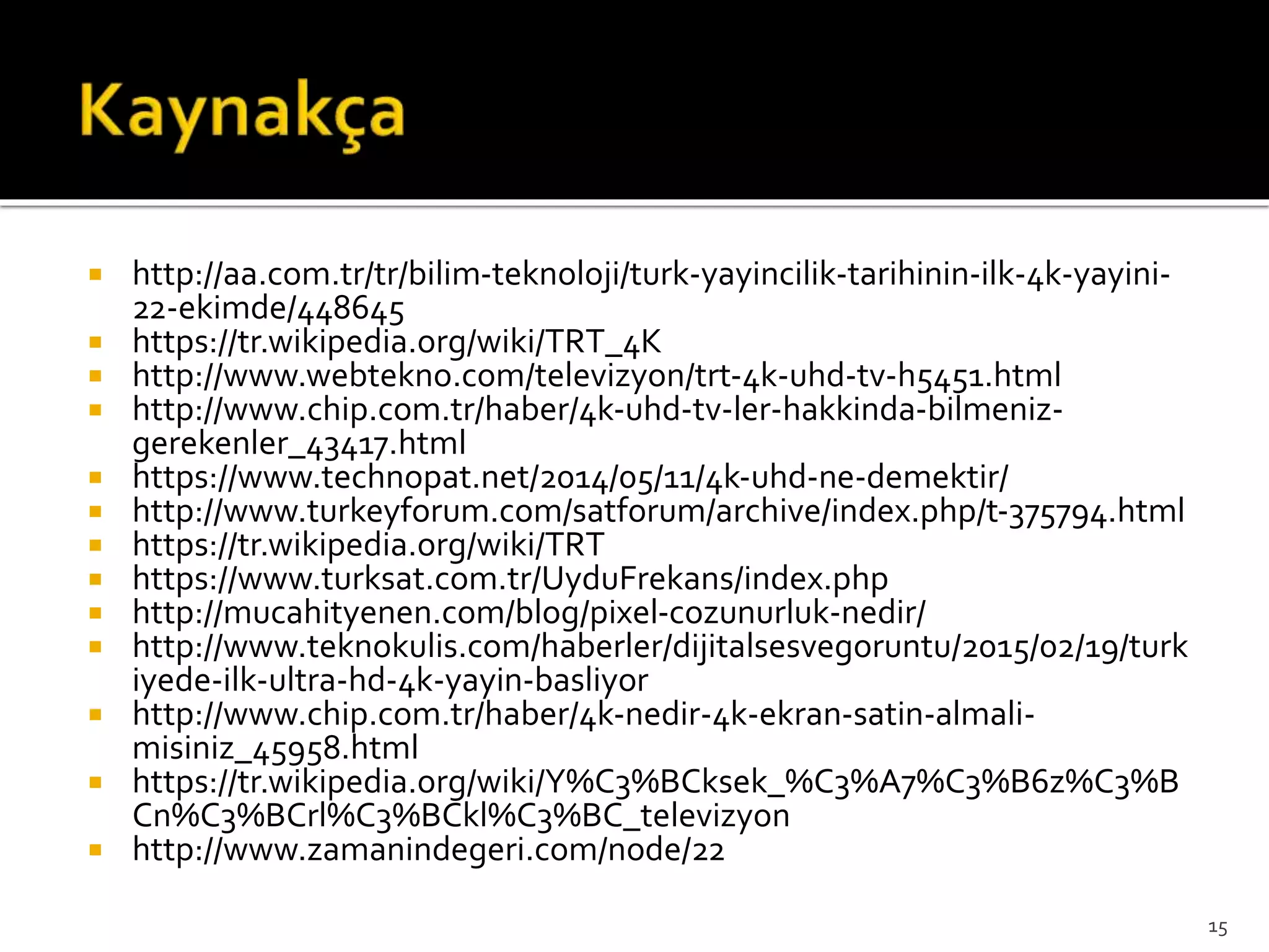  http://aa.com.tr/tr/bilim-teknoloji/turk-yayincilik-tarihinin-ilk-4k-yayini-
22-ekimde/448645
 https://tr.wikipedia.org/wiki/TRT_4K
 http://www.webtekno.com/televizyon/trt-4k-uhd-tv-h5451.html
 http://www.chip.com.tr/haber/4k-uhd-tv-ler-hakkinda-bilmeniz-
gerekenler_43417.html
 https://www.technopat.net/2014/05/11/4k-uhd-ne-demektir/
 http://www.turkeyforum.com/satforum/archive/index.php/t-375794.html
 https://tr.wikipedia.org/wiki/TRT
 https://www.turksat.com.tr/UyduFrekans/index.php
 http://mucahityenen.com/blog/pixel-cozunurluk-nedir/
 http://www.teknokulis.com/haberler/dijitalsesvegoruntu/2015/02/19/turk
iyede-ilk-ultra-hd-4k-yayin-basliyor
 http://www.chip.com.tr/haber/4k-nedir-4k-ekran-satin-almali-
misiniz_45958.html
 https://tr.wikipedia.org/wiki/Y%C3%BCksek_%C3%A7%C3%B6z%C3%B
Cn%C3%BCrl%C3%BCkl%C3%BC_televizyon
 http://www.zamanindegeri.com/node/22
15
 